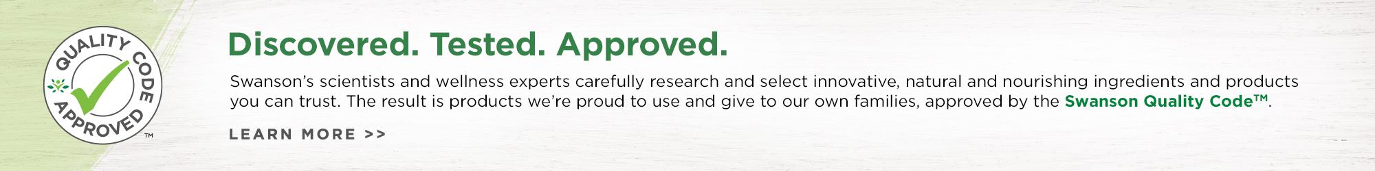 Discovered. Tested. Approved. Swanson's scientists and wellness carefully research and select innovative, natural and nourishing ingredients and products you can trust. The result is products we're proud to use and give to our own families, approved by the Swanson Quality Code.