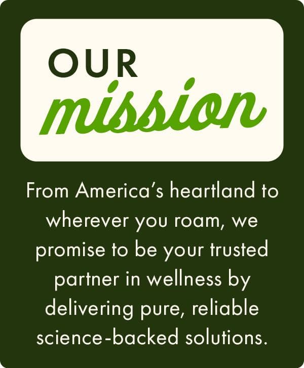 Our Mission - From America’s heartland to wherever you roam, we promise to be your trusted partner in wellness by delivering pure, reliable science-backed solutions. 